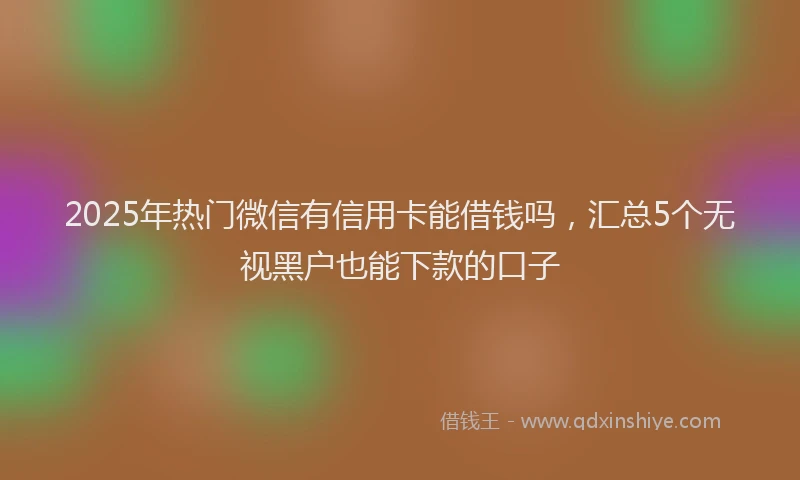 2025年热门微信有信用卡能借钱吗，汇总5个无视黑户也能下款的口子