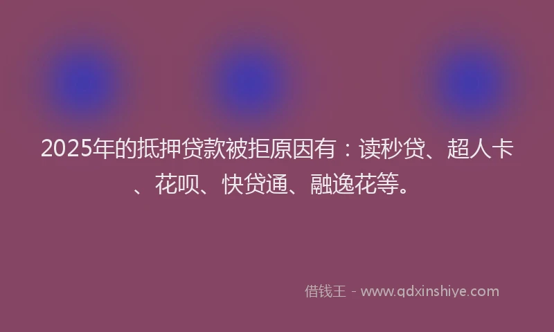 2025年的抵押贷款被拒原因有：读秒贷、超人卡、花呗、快贷通、融逸花等。