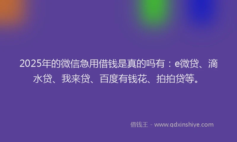 2025年的微信急用借钱是真的吗有：e微贷、滴水贷、我来贷、百度有钱花、拍拍贷等。