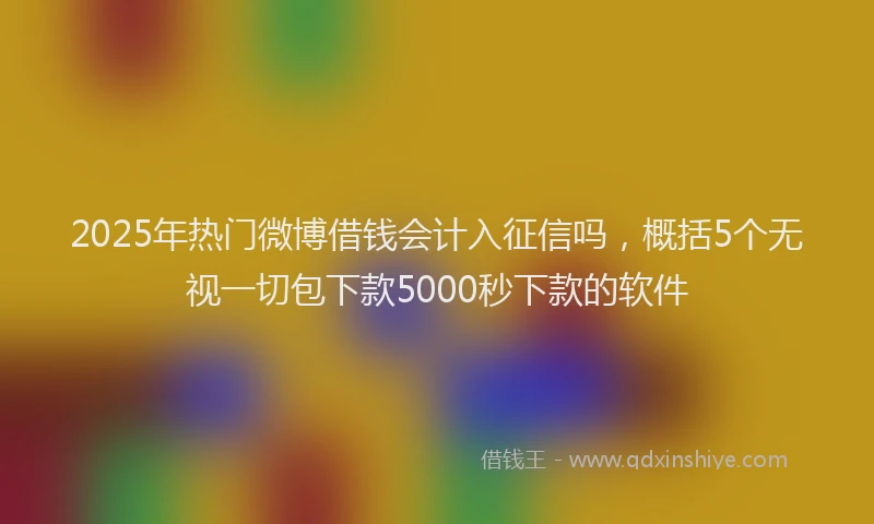 2025年热门微博借钱会计入征信吗，概括5个无视一切包下款5000秒下款的软件