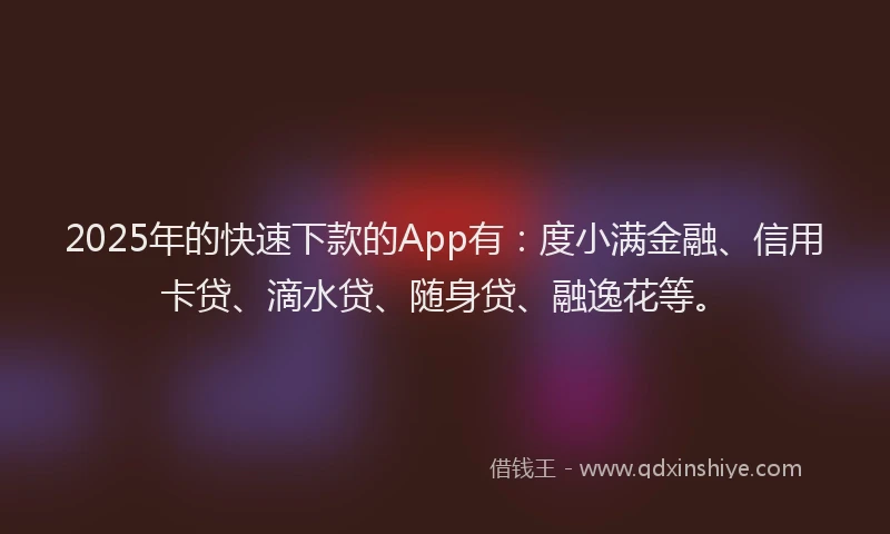 2025年的快速下款的App有：度小满金融、信用卡贷、滴水贷、随身贷、融逸花等。
