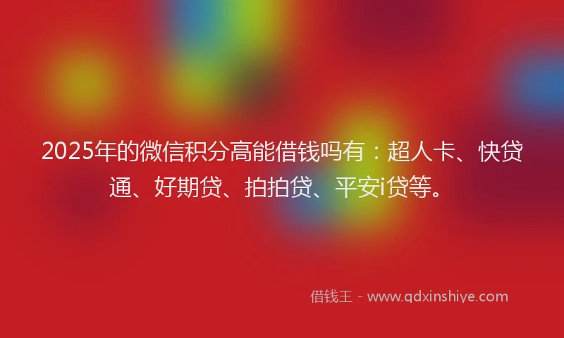 2025年的微信积分高能借钱吗有：超人卡、快贷通、好期贷、拍拍贷、平安i贷等。