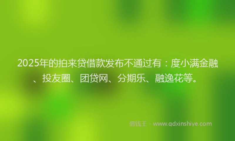2025年的拍来贷借款发布不通过有：度小满金融、投友圈、团贷网、分期乐、融逸花等。
