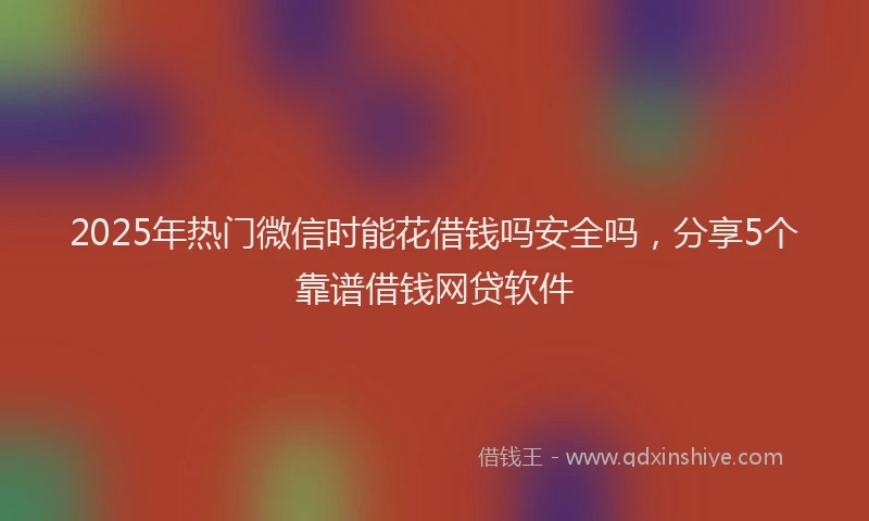 2025年热门微信时能花借钱吗安全吗，分享5个靠谱借钱网贷软件