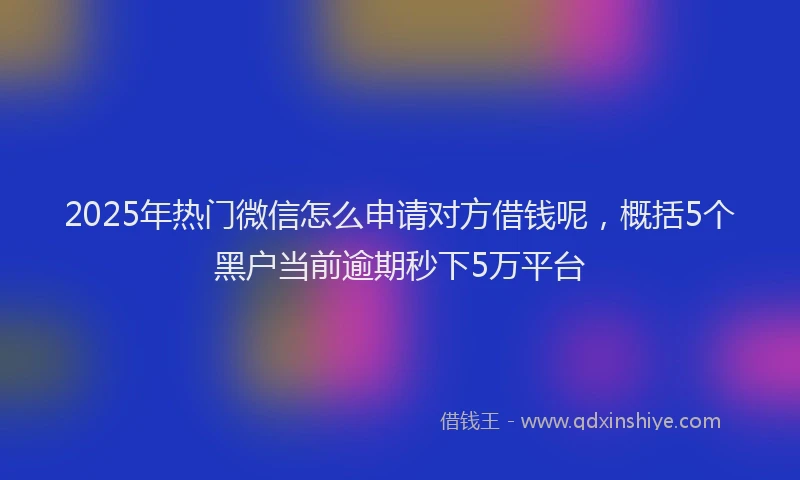 2025年热门微信怎么申请对方借钱呢，概括5个黑户当前逾期秒下5万平台