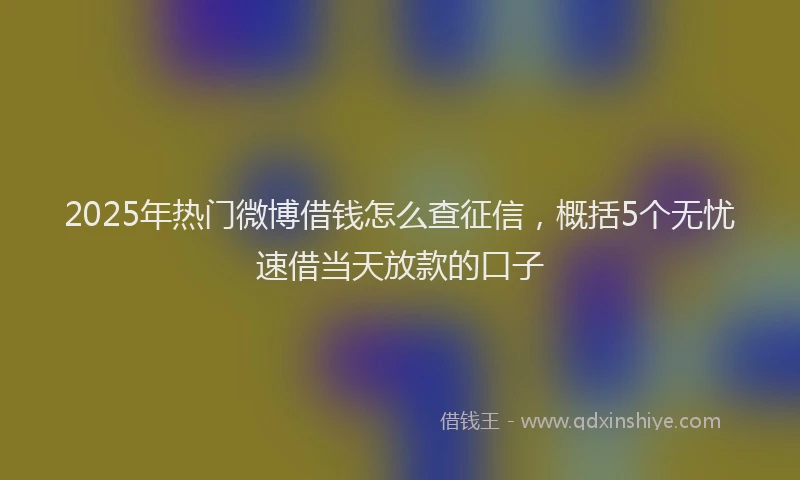 2025年热门微博借钱怎么查征信，概括5个无忧速借当天放款的口子