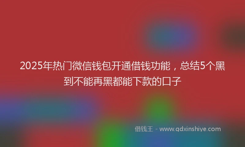 2025年热门微信钱包开通借钱功能，总结5个黑到不能再黑都能下款的口子
