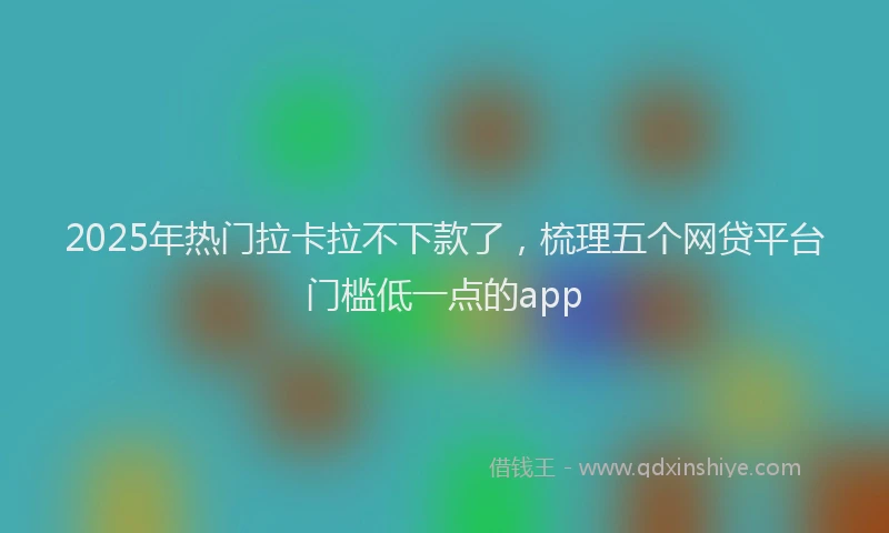 2025年热门拉卡拉不下款了，梳理五个网贷平台门槛低一点的app