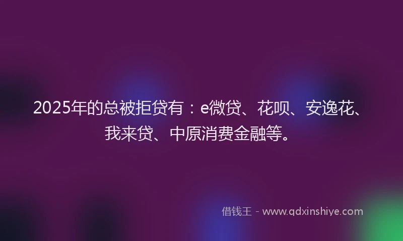 2025年的总被拒贷有：e微贷、花呗、安逸花、我来贷、中原消费金融等。