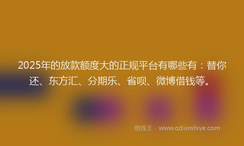 2025年的放款额度大的正规平台有哪些有：替你还、东方汇、分期乐、省呗、微博借钱等。