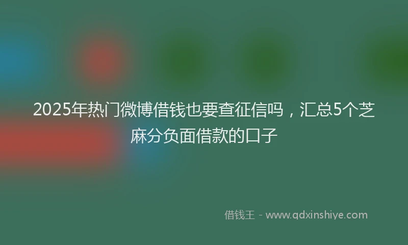 2025年热门微博借钱也要查征信吗，汇总5个芝麻分负面借款的口子