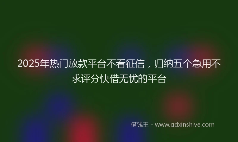 2025年热门放款平台不看征信，归纳五个急用不求评分快借无忧的平台
