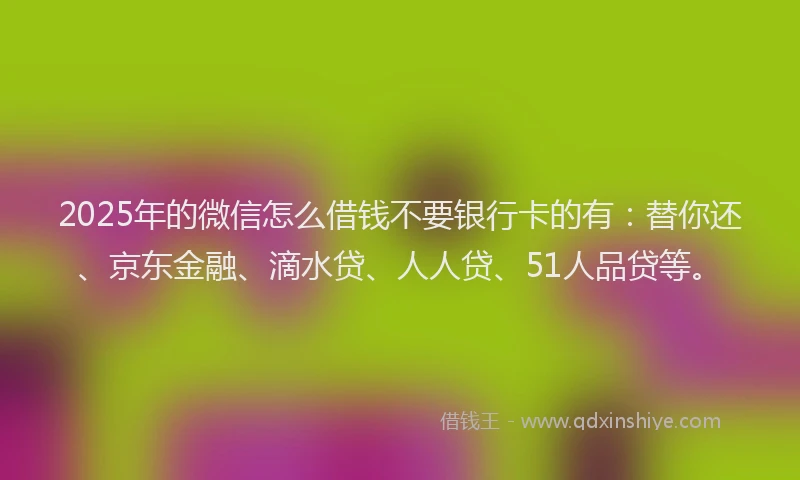 2025年的微信怎么借钱不要银行卡的有：替你还、京东金融、滴水贷、人人贷、51人品贷等。
