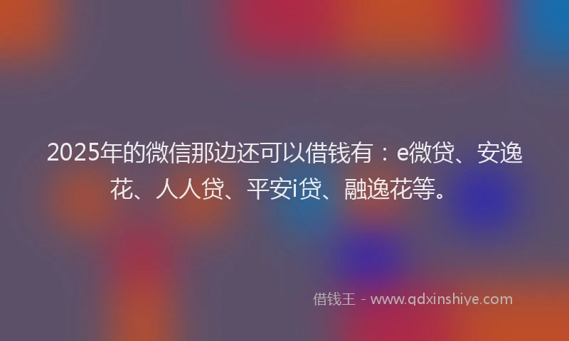 2025年的微信那边还可以借钱有：e微贷、安逸花、人人贷、平安i贷、融逸花等。