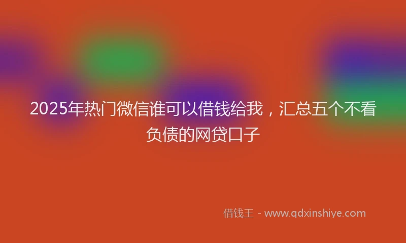 2025年热门微信谁可以借钱给我，汇总五个不看负债的网贷口子