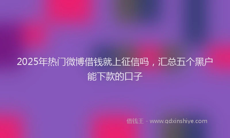 2025年热门微博借钱就上征信吗，汇总五个黑户能下款的口子