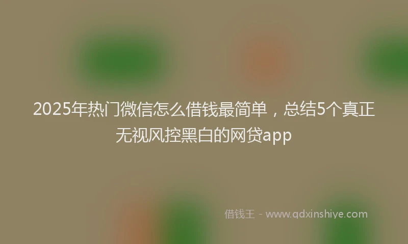 2025年热门微信怎么借钱最简单，总结5个真正无视风控黑白的网贷app