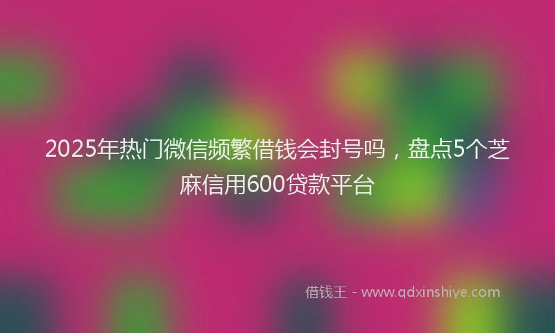 2025年热门微信频繁借钱会封号吗，盘点5个芝麻信用600贷款平台