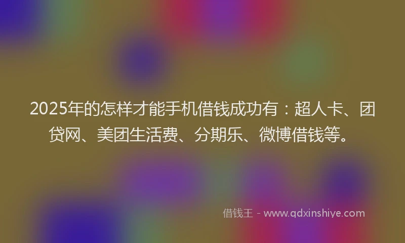 2025年的怎样才能手机借钱成功有：超人卡、团贷网、美团生活费、分期乐、微博借钱等。
