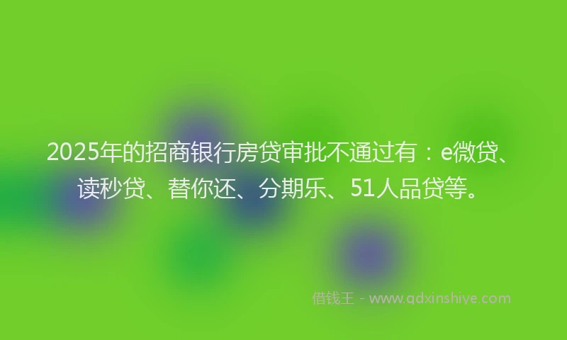 2025年的招商银行房贷审批不通过有：e微贷、读秒贷、替你还、分期乐、51人品贷等。