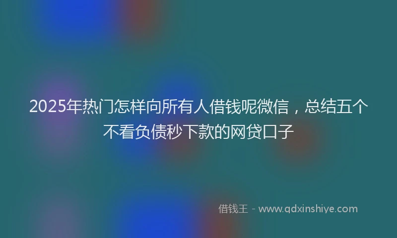2025年热门怎样向所有人借钱呢微信，总结五个不看负债秒下款的网贷口子