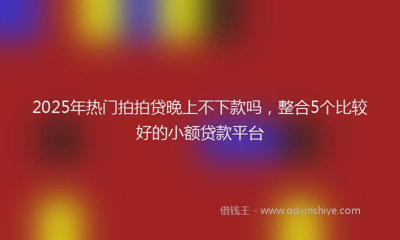 2025年热门拍拍贷晚上不下款吗，整合5个比较好的小额贷款平台