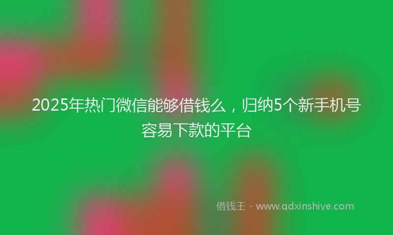 2025年热门微信能够借钱么，归纳5个新手机号容易下款的平台