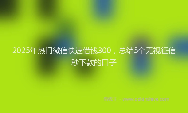 2025年热门微信快速借钱300，总结5个无视征信秒下款的口子