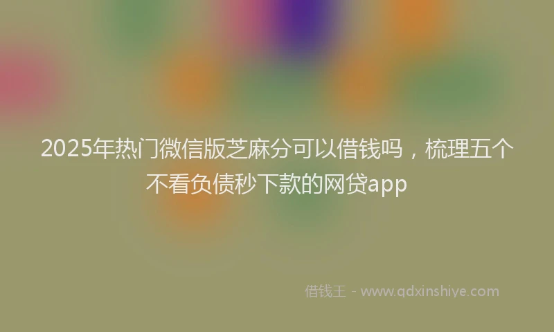 2025年热门微信版芝麻分可以借钱吗，梳理五个不看负债秒下款的网贷app