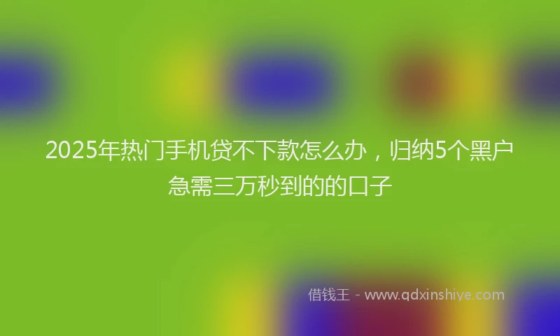 2025年热门手机贷不下款怎么办，归纳5个黑户急需三万秒到的的口子