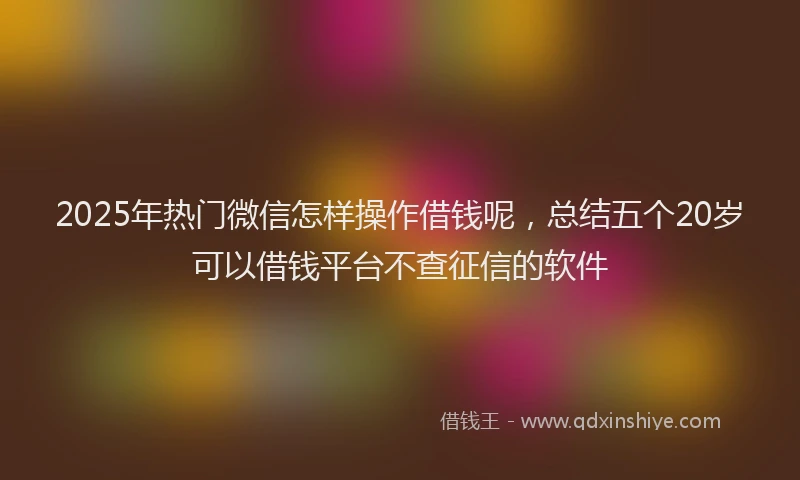 2025年热门微信怎样操作借钱呢，总结五个20岁可以借钱平台不查征信的软件