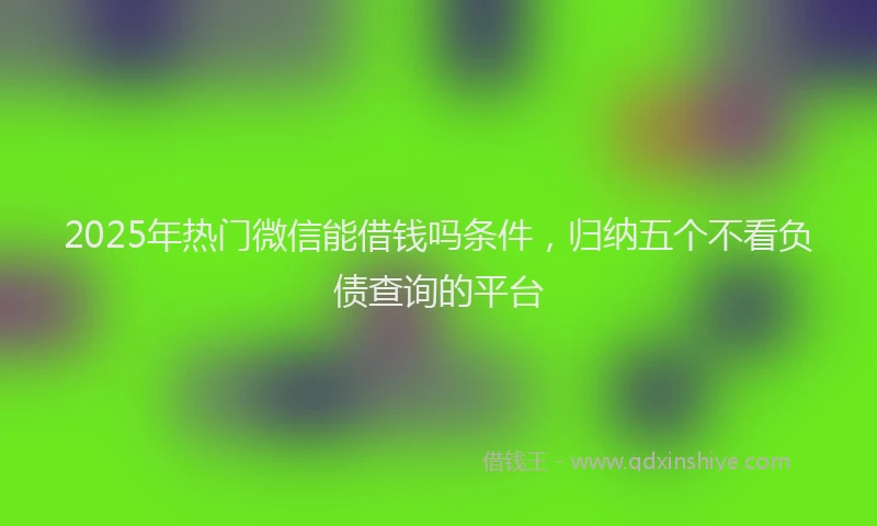 2025年热门微信能借钱吗条件，归纳五个不看负债查询的平台