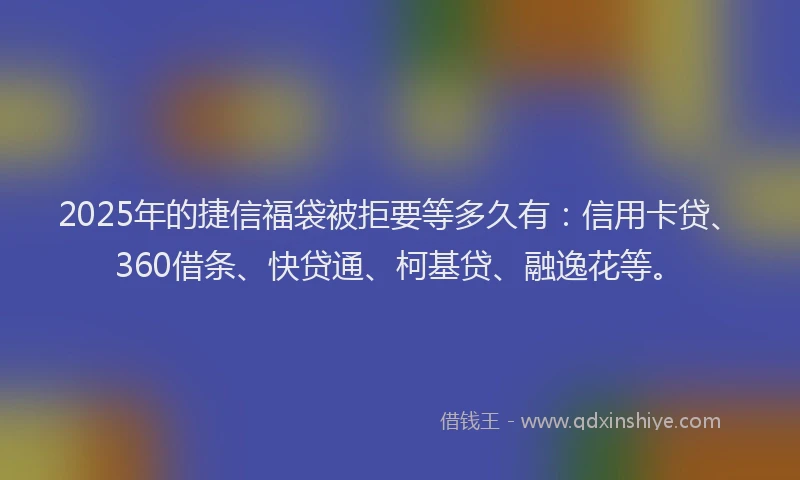 2025年的捷信福袋被拒要等多久有：信用卡贷、360借条、快贷通、柯基贷、融逸花等。