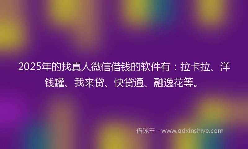 2025年的找真人微信借钱的软件有：拉卡拉、洋钱罐、我来贷、快贷通、融逸花等。