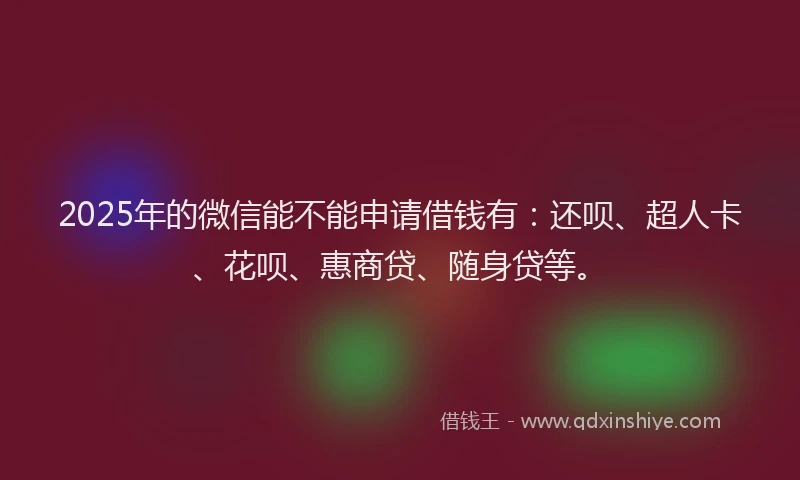 2025年的微信能不能申请借钱有：还呗、超人卡、花呗、惠商贷、随身贷等。