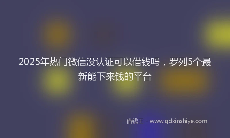 2025年热门微信没认证可以借钱吗，罗列5个最新能下来钱的平台