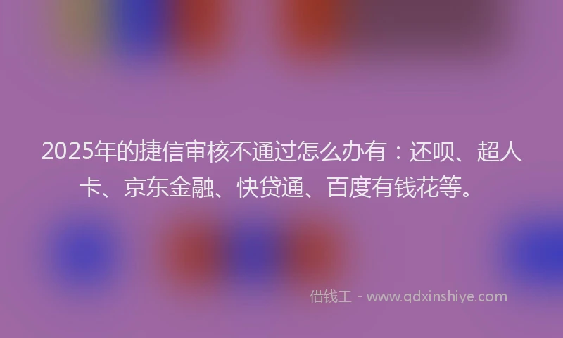 2025年的捷信审核不通过怎么办有：还呗、超人卡、京东金融、快贷通、百度有钱花等。