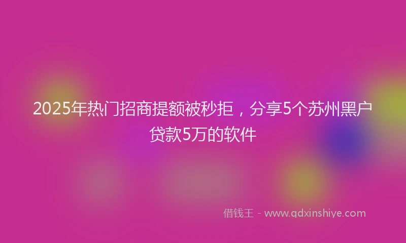 2025年热门招商提额被秒拒，分享5个苏州黑户贷款5万的软件