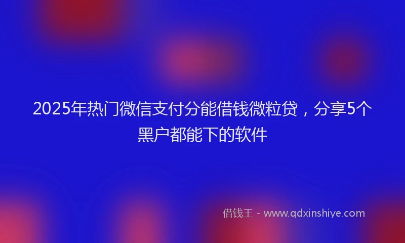 2025年热门微信支付分能借钱微粒贷，分享5个黑户都能下的软件