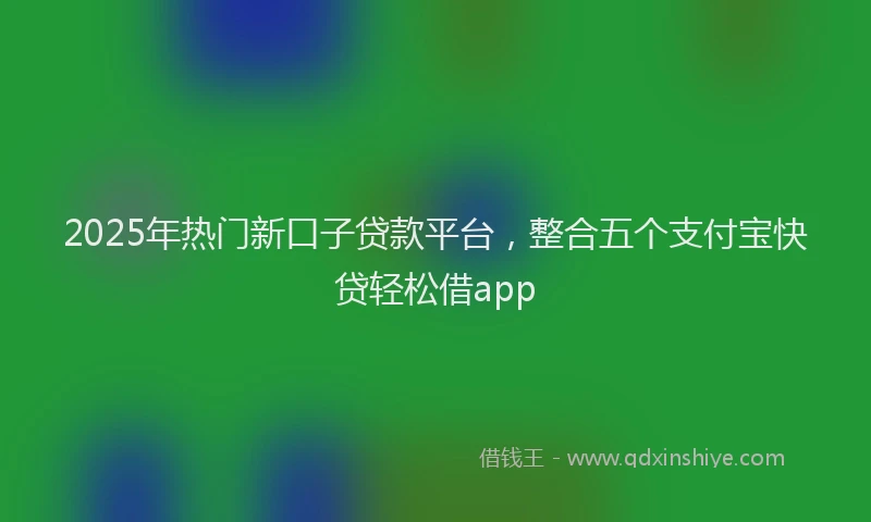2025年热门新口子贷款平台，整合五个支付宝快贷轻松借app