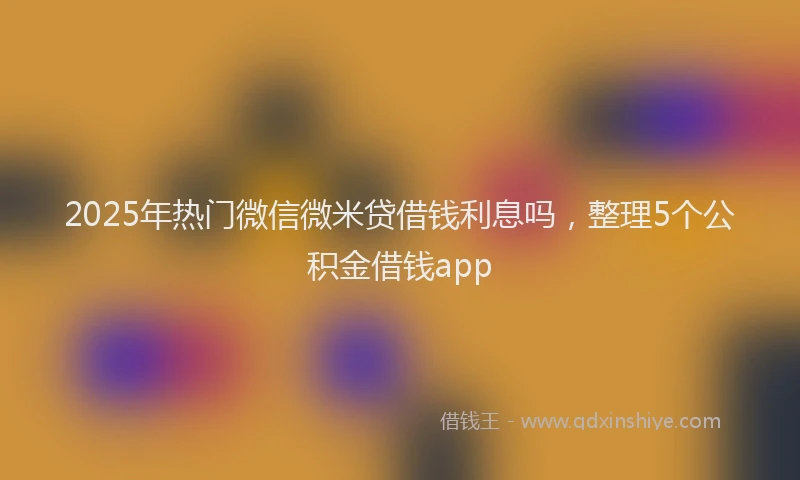 2025年热门微信微米贷借钱利息吗，整理5个公积金借钱app