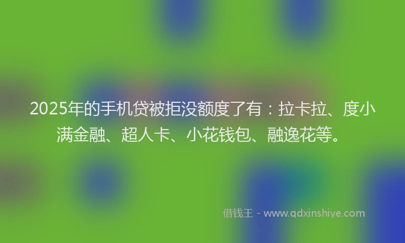 2025年的手机贷被拒没额度了有：拉卡拉、度小满金融、超人卡、小花钱包、融逸花等。