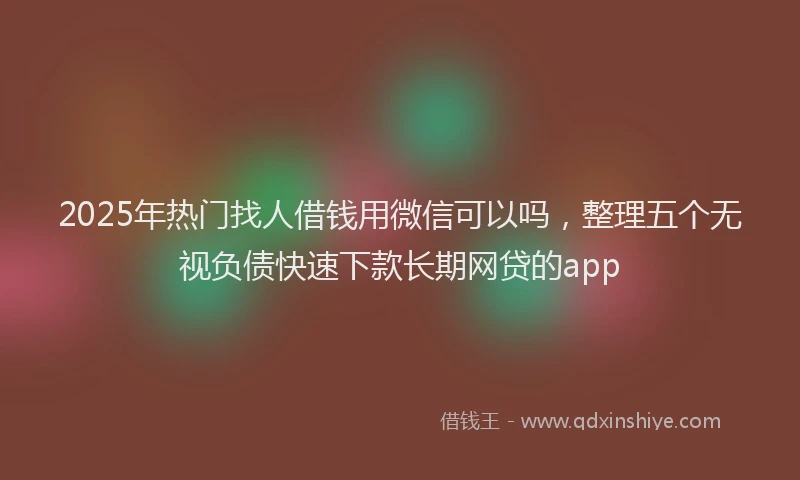 2025年热门找人借钱用微信可以吗，整理五个无视负债快速下款长期网贷的app
