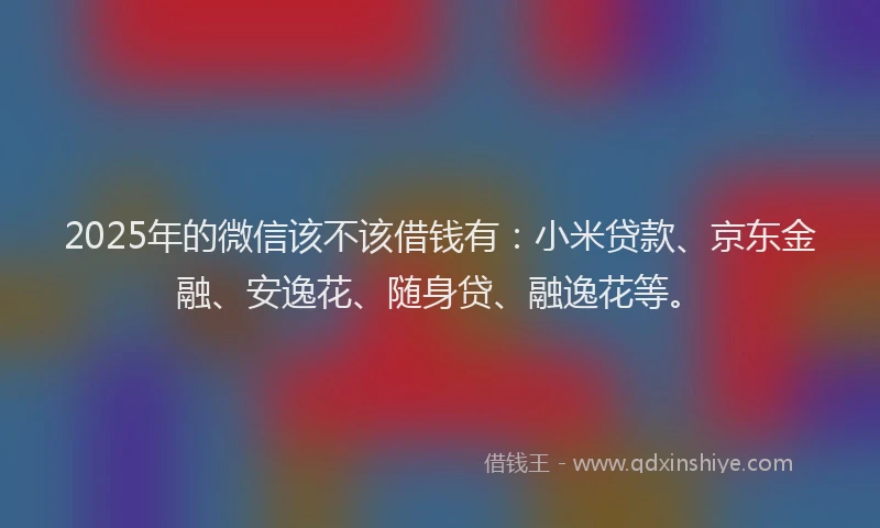 2025年的微信该不该借钱有：小米贷款、京东金融、安逸花、随身贷、融逸花等。