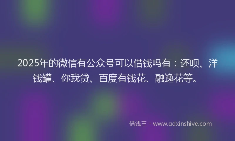 2025年的微信有公众号可以借钱吗有：还呗、洋钱罐、你我贷、百度有钱花、融逸花等。
