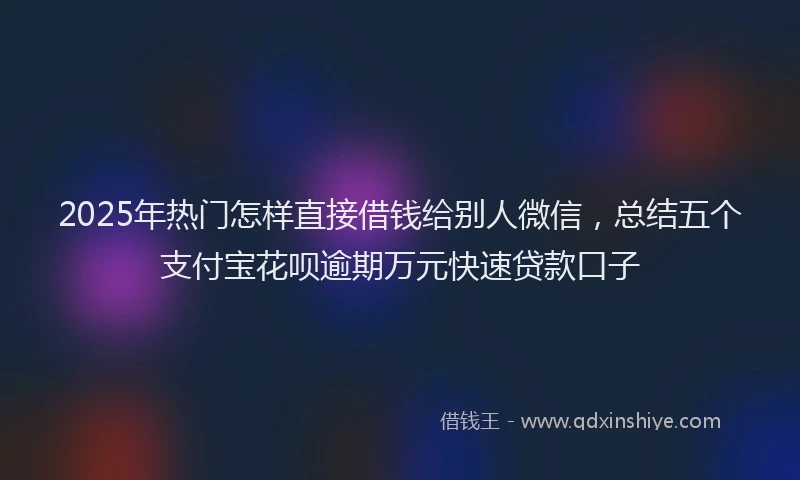 2025年热门怎样直接借钱给别人微信，总结五个支付宝花呗逾期万元快速贷款口子