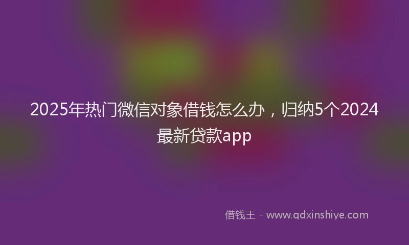 2025年热门微信对象借钱怎么办，归纳5个2024最新贷款app