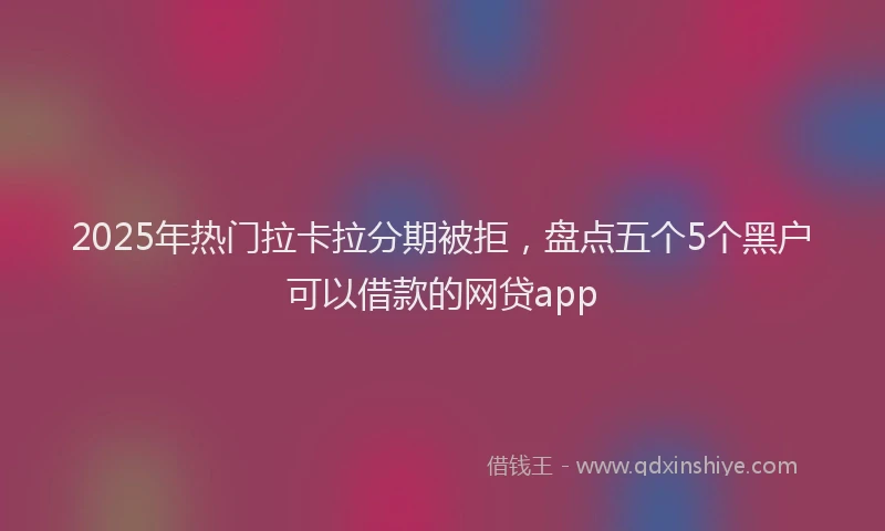 2025年热门拉卡拉分期被拒，盘点五个5个黑户可以借款的网贷app