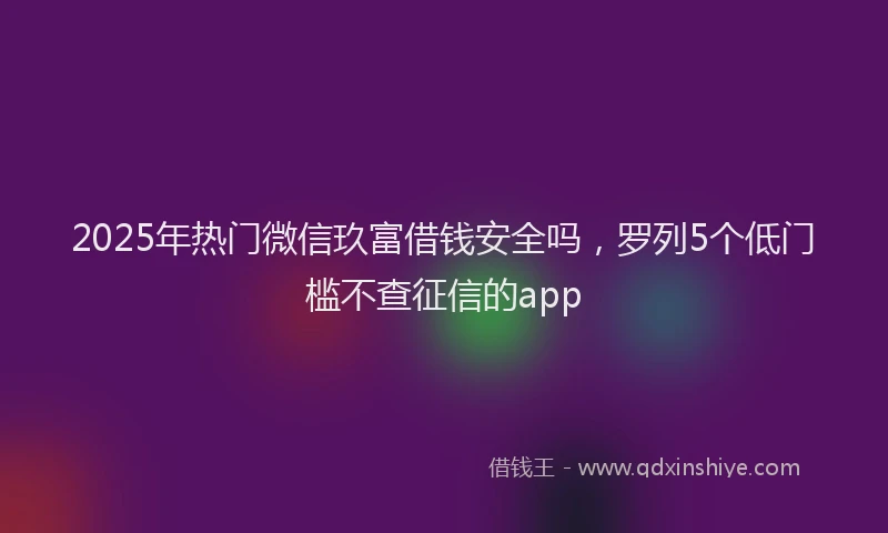 2025年热门微信玖富借钱安全吗，罗列5个低门槛不查征信的app