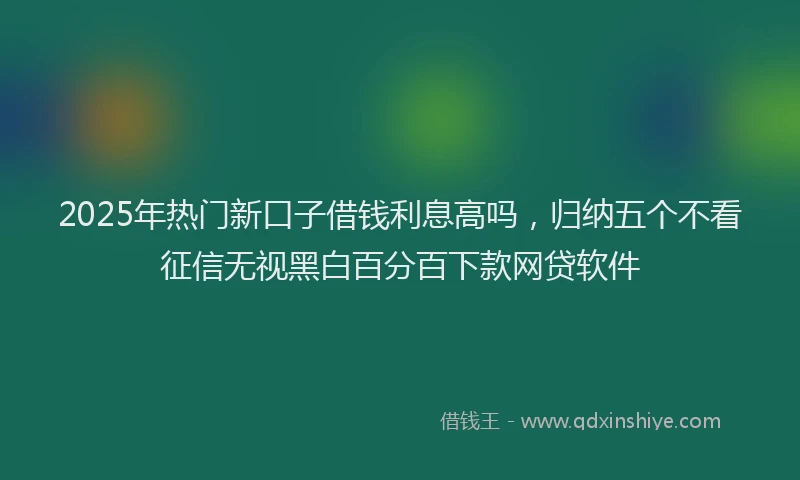 2025年热门新口子借钱利息高吗，归纳五个不看征信无视黑白百分百下款网贷软件